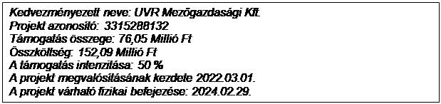 Text Box: Kedvezm�nyezett neve: UVR Mezőgazdas�gi Kft.
Projekt azonos�t�: 3315288132
T�mogat�s �sszege: 76,05 Milli� Ft
�sszk�lts�g: 152,09 Milli� Ft
A t�mogat�s intenzit�sa: 50 %
A projekt megval�s�t�s�nak kezdete 2022.03.01.
A projekt v�rhat� fizikai befejez�se: 2024.02.29.
